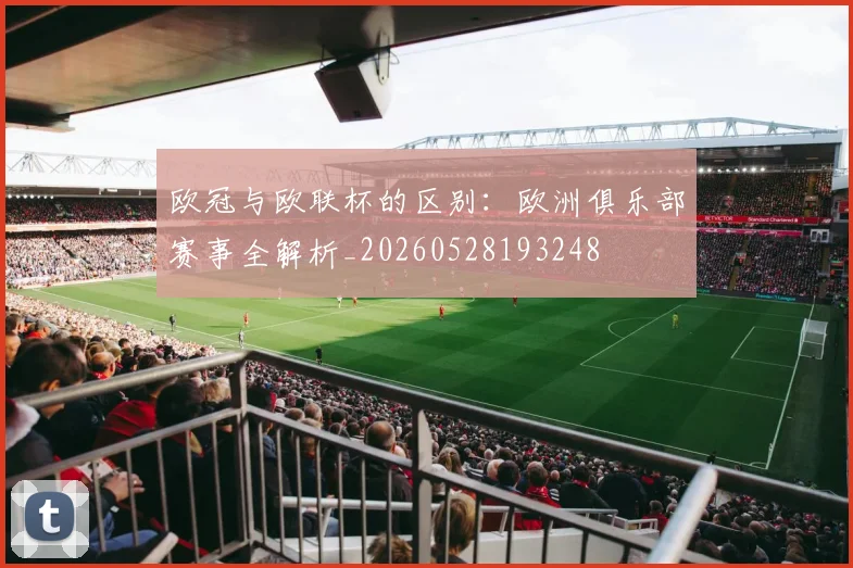欧冠与欧联杯的区别：欧洲俱乐部赛事全解析_20260528193248