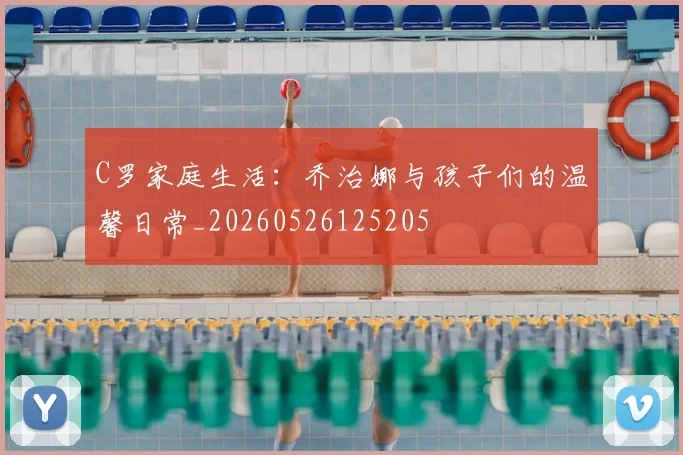 C罗家庭生活：乔治娜与孩子们的温馨日常_20260526125205