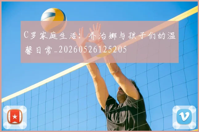 C罗家庭生活：乔治娜与孩子们的温馨日常_20260526125205