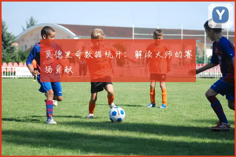 莫德里奇数据统计:解读大师的赛场贡献
